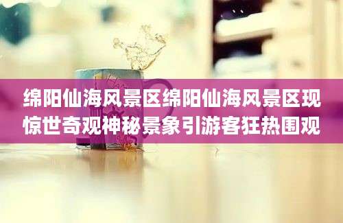 绵阳仙海风景区绵阳仙海风景区现惊世奇观神秘景象引游客狂热围观