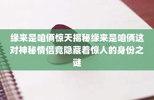缘来是咱俩惊天揭秘缘来是咱俩这对神秘情侣竟隐藏着惊人的身份之谜