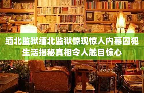缅北监狱缅北监狱惊现惊人内幕囚犯生活揭秘真相令人触目惊心