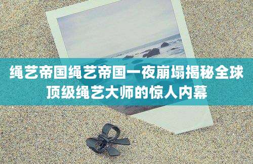 绳艺帝国绳艺帝国一夜崩塌揭秘全球顶级绳艺大师的惊人内幕