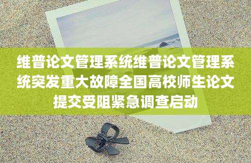 维普论文管理系统维普论文管理系统突发重大故障全国高校师生论文提交受阻紧急调查启动