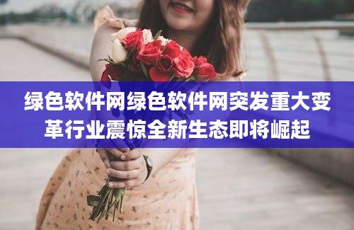 绿色软件网绿色软件网突发重大变革行业震惊全新生态即将崛起