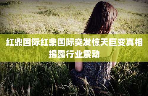 红鼎国际红鼎国际突发惊天巨变真相揭露行业震动