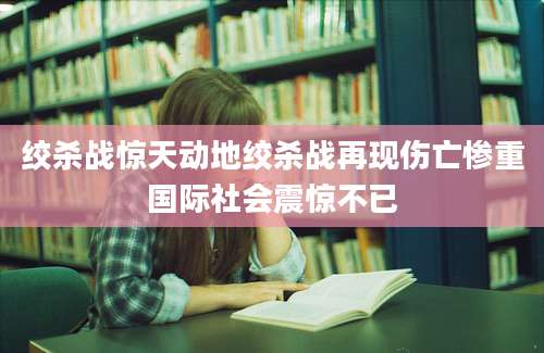 绞杀战惊天动地绞杀战再现伤亡惨重国际社会震惊不已