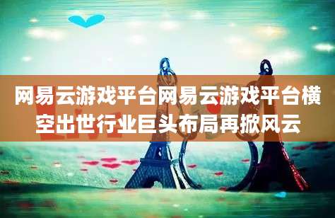 网易云游戏平台网易云游戏平台横空出世行业巨头布局再掀风云