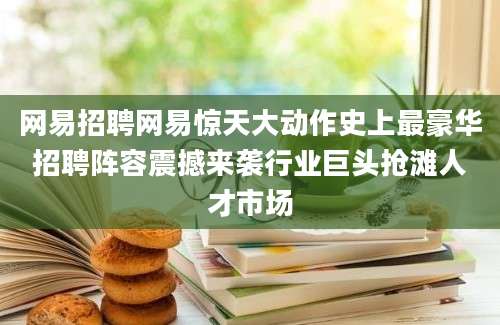 网易招聘网易惊天大动作史上最豪华招聘阵容震撼来袭行业巨头抢滩人才市场