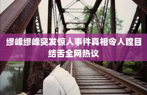 缪峰缪峰突发惊人事件真相令人瞠目结舌全网热议