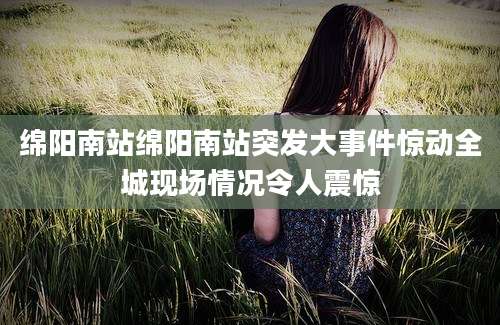 绵阳南站绵阳南站突发大事件惊动全城现场情况令人震惊