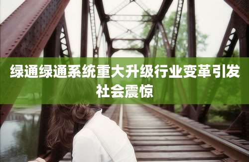 绿通绿通系统重大升级行业变革引发社会震惊