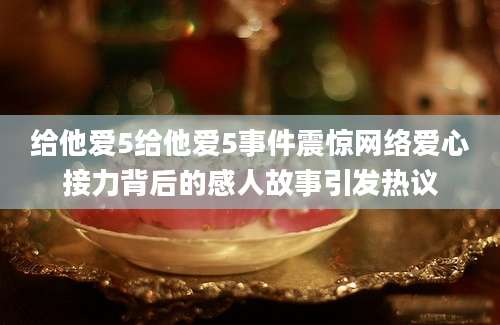 给他爱5给他爱5事件震惊网络爱心接力背后的感人故事引发热议