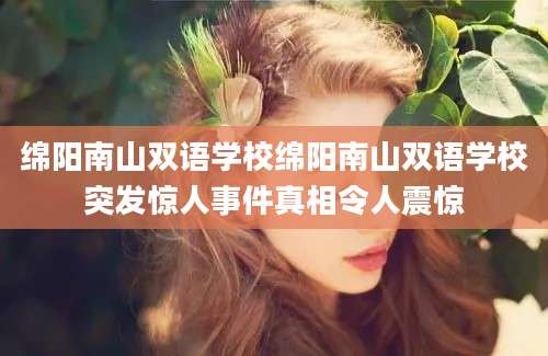 绵阳南山双语学校绵阳南山双语学校突发惊人事件真相令人震惊