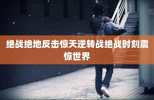 绝战绝地反击惊天逆转战绝战时刻震惊世界