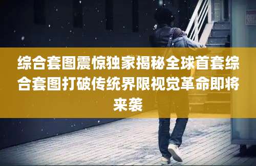 综合套图震惊独家揭秘全球首套综合套图打破传统界限视觉革命即将来袭