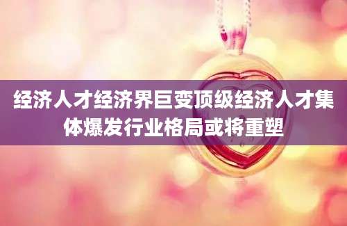经济人才经济界巨变顶级经济人才集体爆发行业格局或将重塑
