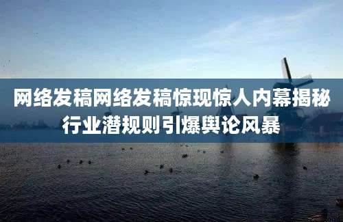 网络发稿网络发稿惊现惊人内幕揭秘行业潜规则引爆舆论风暴