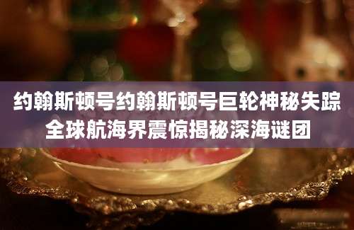约翰斯顿号约翰斯顿号巨轮神秘失踪全球航海界震惊揭秘深海谜团