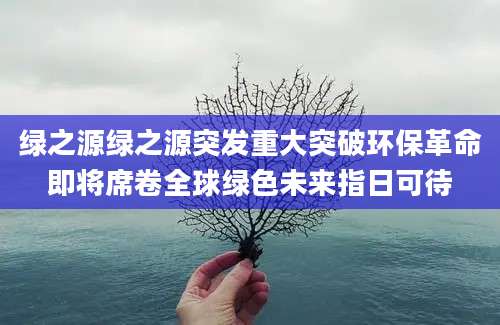绿之源绿之源突发重大突破环保革命即将席卷全球绿色未来指日可待
