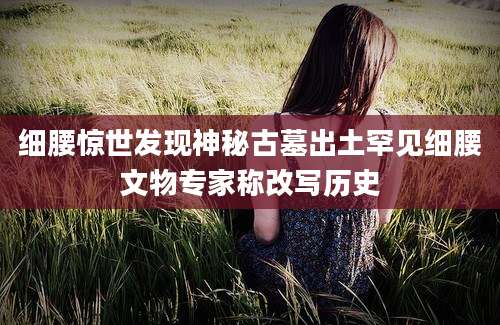 细腰惊世发现神秘古墓出土罕见细腰文物专家称改写历史