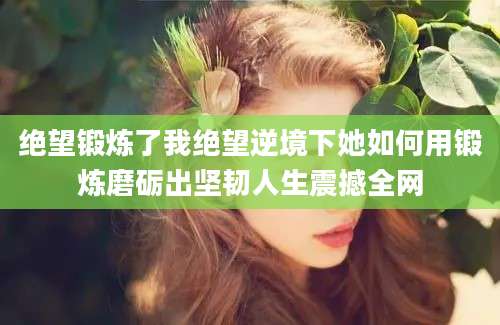 绝望锻炼了我绝望逆境下她如何用锻炼磨砺出坚韧人生震撼全网