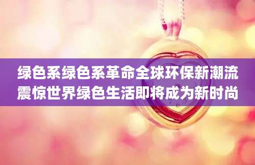 绿色系绿色系革命全球环保新潮流震惊世界绿色生活即将成为新时尚