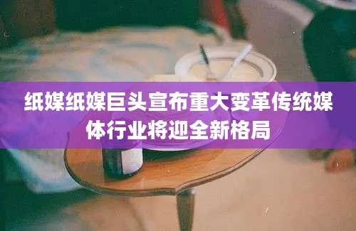 纸媒纸媒巨头宣布重大变革传统媒体行业将迎全新格局