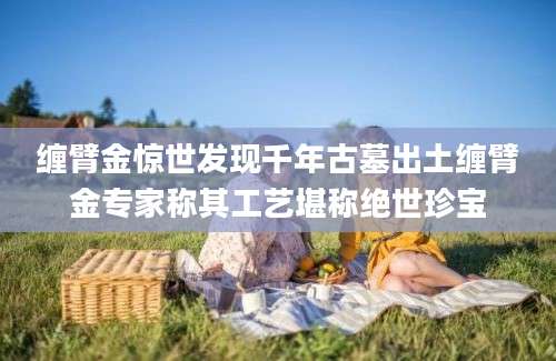 缠臂金惊世发现千年古墓出土缠臂金专家称其工艺堪称绝世珍宝