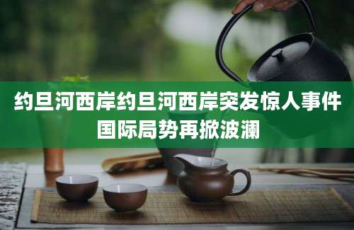 约旦河西岸约旦河西岸突发惊人事件国际局势再掀波澜