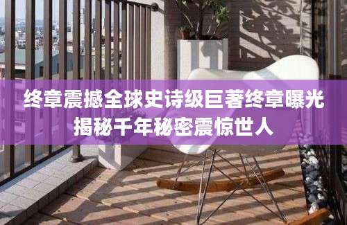 终章震撼全球史诗级巨著终章曝光揭秘千年秘密震惊世人
