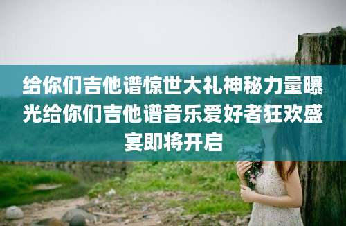 给你们吉他谱惊世大礼神秘力量曝光给你们吉他谱音乐爱好者狂欢盛宴即将开启
