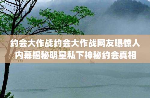约会大作战约会大作战网友曝惊人内幕揭秘明星私下神秘约会真相