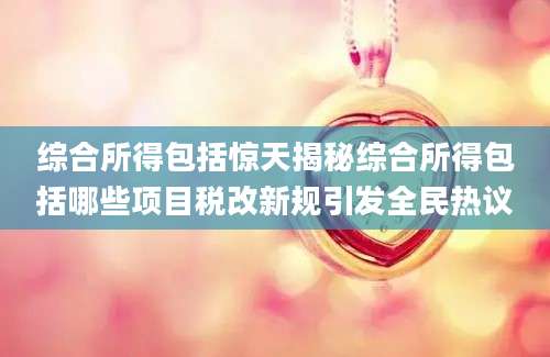 综合所得包括惊天揭秘综合所得包括哪些项目税改新规引发全民热议