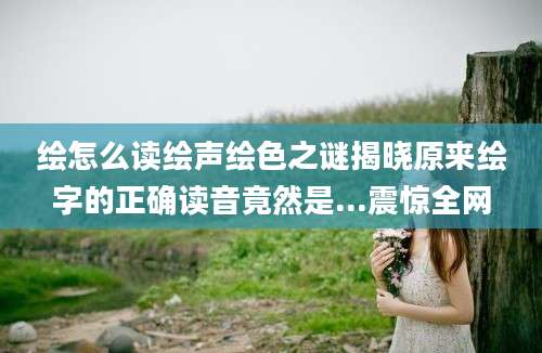 绘怎么读绘声绘色之谜揭晓原来绘字的正确读音竟然是...震惊全网