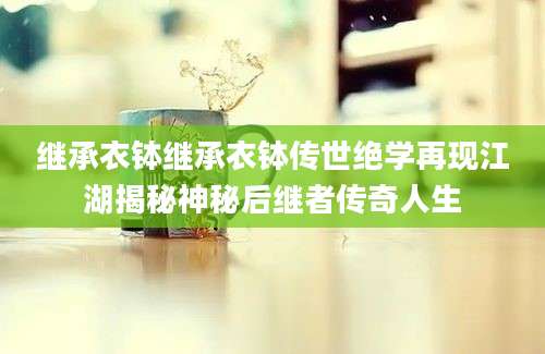 继承衣钵继承衣钵传世绝学再现江湖揭秘神秘后继者传奇人生