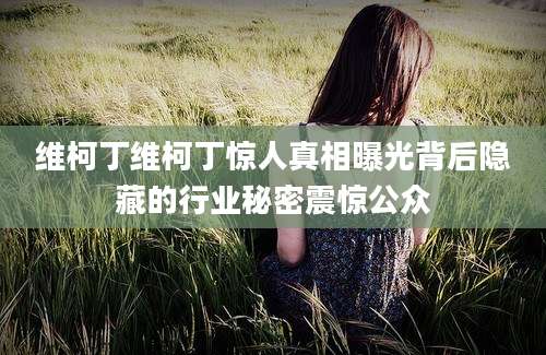 维柯丁维柯丁惊人真相曝光背后隐藏的行业秘密震惊公众