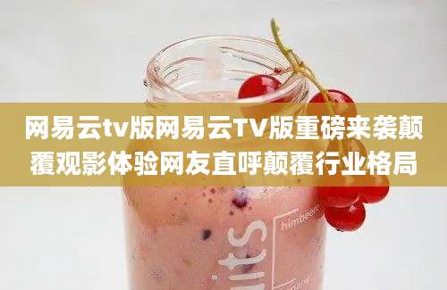 网易云tv版网易云TV版重磅来袭颠覆观影体验网友直呼颠覆行业格局