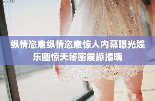 纵情恣意纵情恣意惊人内幕曝光娱乐圈惊天秘密震撼揭晓