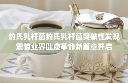 约氏乳杆菌约氏乳杆菌突破性发现震惊业界健康革命新篇章开启