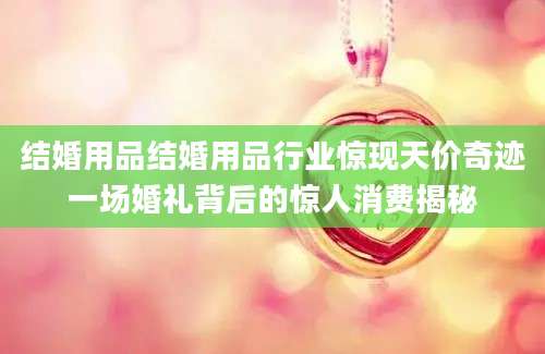 结婚用品结婚用品行业惊现天价奇迹一场婚礼背后的惊人消费揭秘