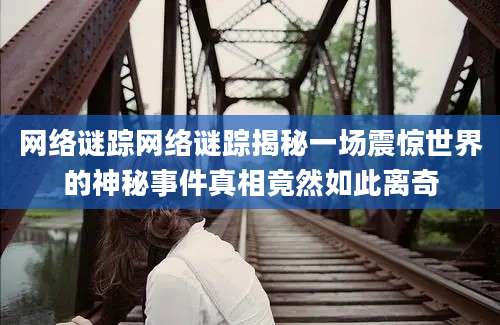 网络谜踪网络谜踪揭秘一场震惊世界的神秘事件真相竟然如此离奇