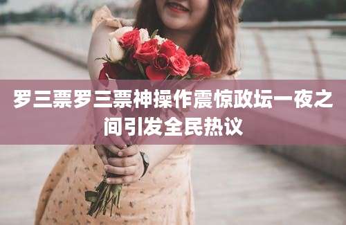 罗三票罗三票神操作震惊政坛一夜之间引发全民热议
