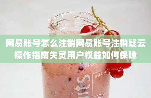 网易账号怎么注销网易账号注销疑云操作指南失灵用户权益如何保障