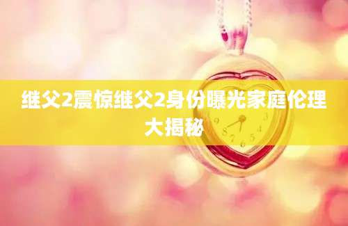继父2震惊继父2身份曝光家庭伦理大揭秘