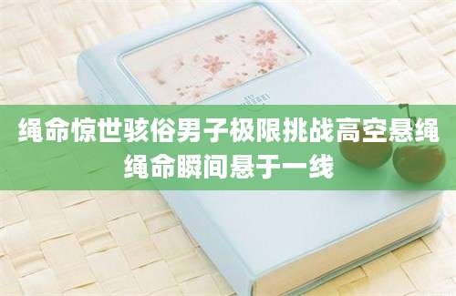 绳命惊世骇俗男子极限挑战高空悬绳绳命瞬间悬于一线