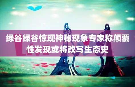 绿谷绿谷惊现神秘现象专家称颠覆性发现或将改写生态史