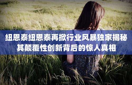 纽恩泰纽恩泰再掀行业风暴独家揭秘其颠覆性创新背后的惊人真相