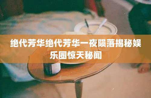 绝代芳华绝代芳华一夜陨落揭秘娱乐圈惊天秘闻