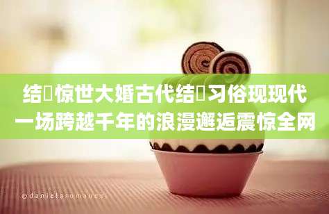 结褵惊世大婚古代结褵习俗现现代一场跨越千年的浪漫邂逅震惊全网