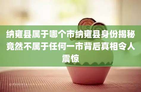 纳雍县属于哪个市纳雍县身份揭秘竟然不属于任何一市背后真相令人震惊