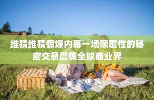 维猜维猜惊爆内幕一场颠覆性的秘密交易震惊全球商业界