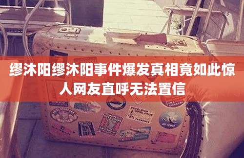 缪沐阳缪沐阳事件爆发真相竟如此惊人网友直呼无法置信